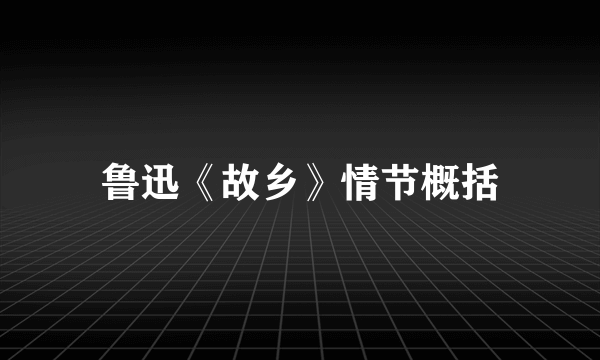 鲁迅《故乡》情节概括