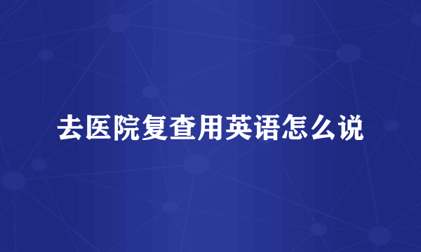 去医院复查用英语怎么说