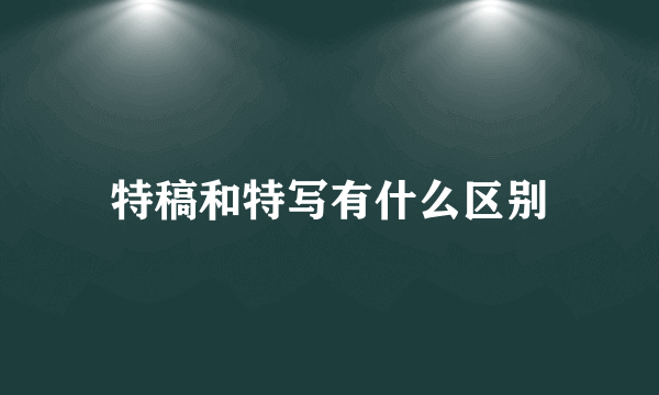 特稿和特写有什么区别