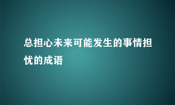 总担心未来可能发生的事情担忧的成语