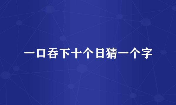 一口吞下十个日猜一个字