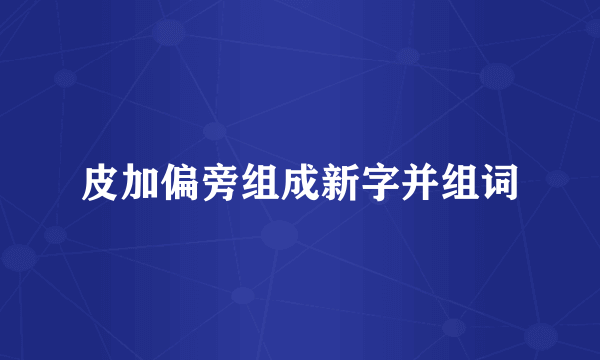 皮加偏旁组成新字并组词