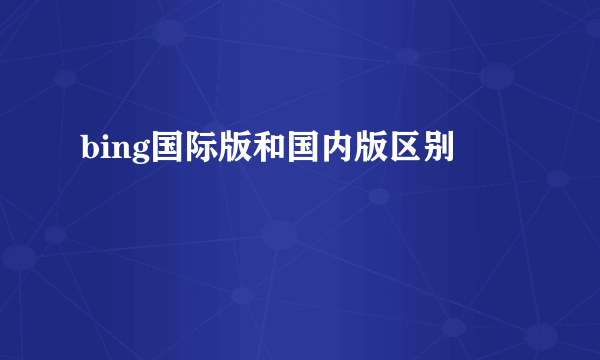 bing国际版和国内版区别