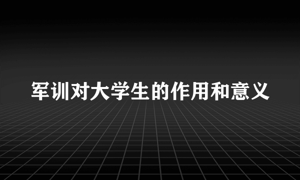 军训对大学生的作用和意义