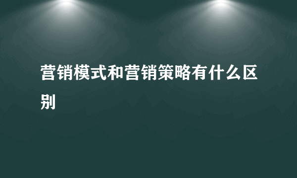 营销模式和营销策略有什么区别