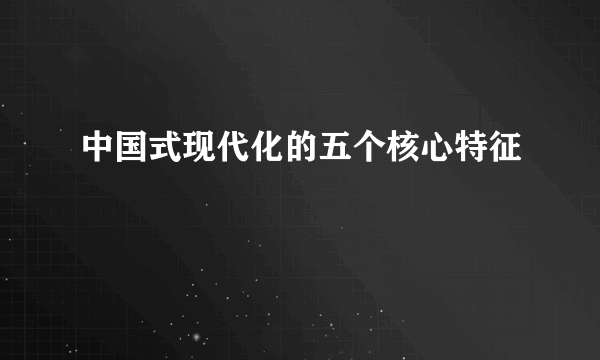 中国式现代化的五个核心特征