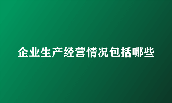 企业生产经营情况包括哪些