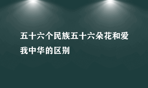五十六个民族五十六朵花和爱我中华的区别