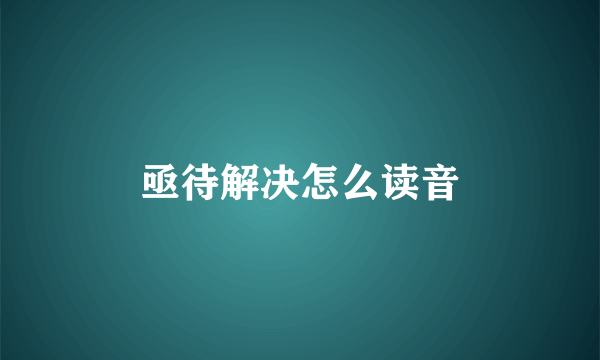 亟待解决怎么读音