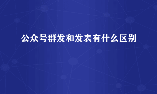 公众号群发和发表有什么区别