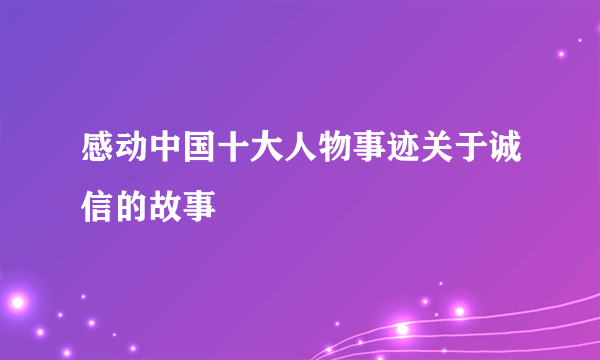 感动中国十大人物事迹关于诚信的故事
