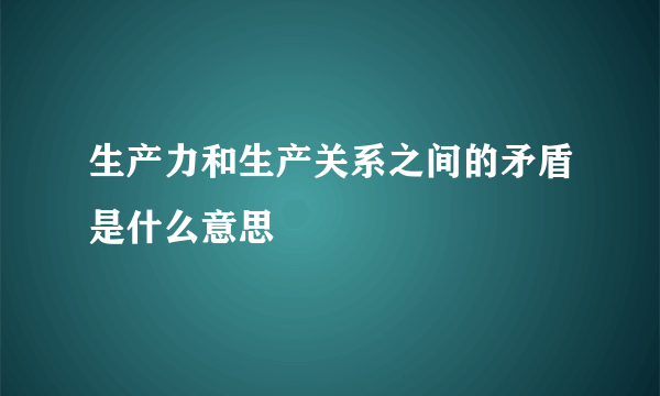 生产力和生产关系之间的矛盾是什么意思