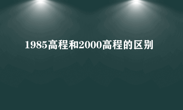 1985高程和2000高程的区别
