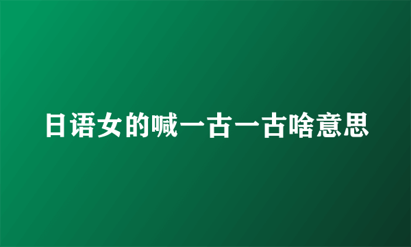 日语女的喊一古一古啥意思
