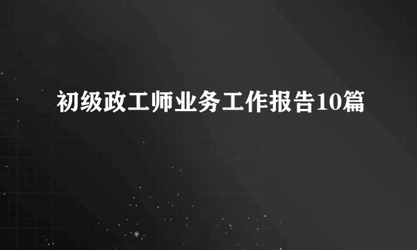 初级政工师业务工作报告10篇