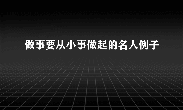 做事要从小事做起的名人例子