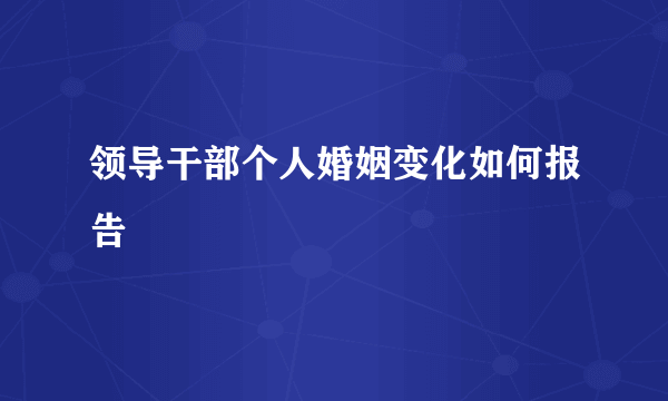 领导干部个人婚姻变化如何报告