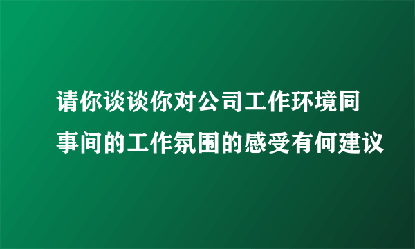 请你谈谈你对公司工作环境同事间的工作氛围的感受有何建议