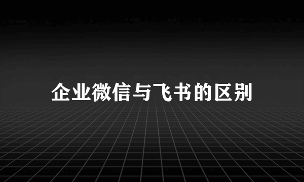 企业微信与飞书的区别