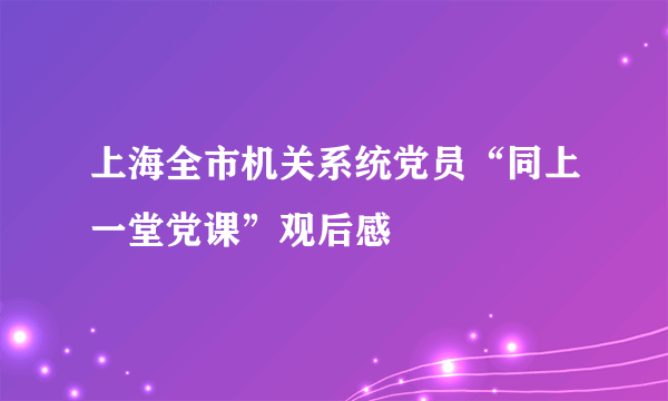 上海全市机关系统党员“同上一堂党课”观后感