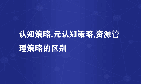 认知策略,元认知策略,资源管理策略的区别