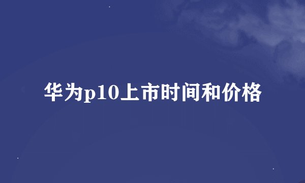 华为p10上市时间和价格