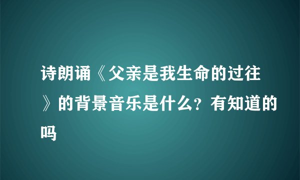 诗朗诵《父亲是我生命的过往》的背景音乐是什么？有知道的吗