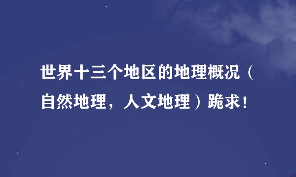 世界十三个地区的地理概况（自然地理，人文地理）跪求！