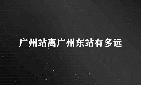 广州站离广州东站有多远