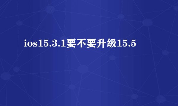 ios15.3.1要不要升级15.5