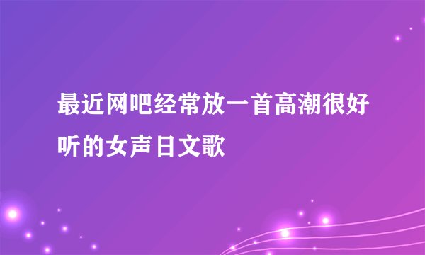 最近网吧经常放一首高潮很好听的女声日文歌