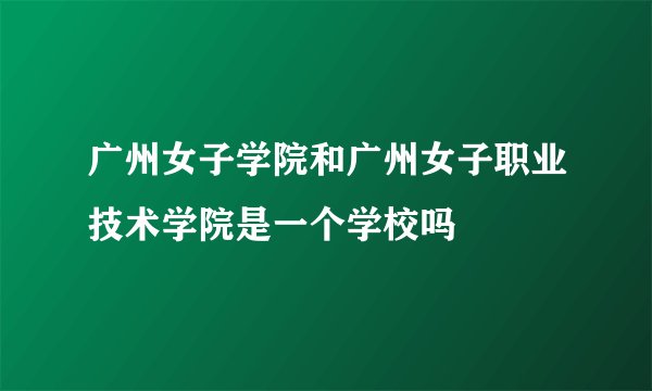 广州女子学院和广州女子职业技术学院是一个学校吗