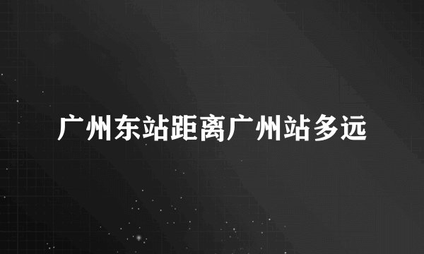 广州东站距离广州站多远