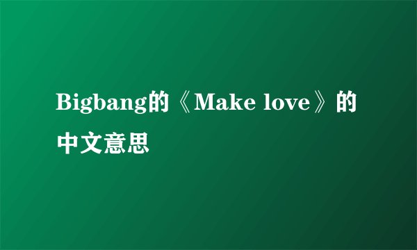 Bigbang的《Make love》的中文意思