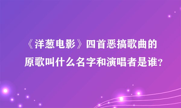 《洋葱电影》四首恶搞歌曲的原歌叫什么名字和演唱者是谁？