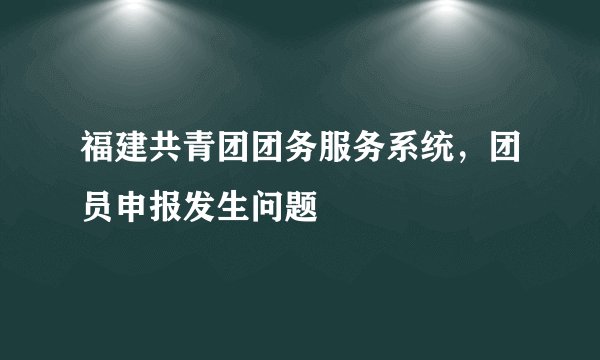 福建共青团团务服务系统，团员申报发生问题