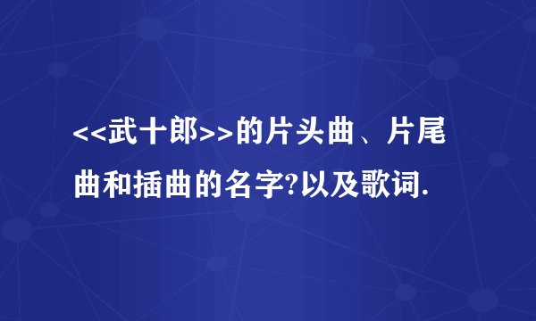 <<武十郎>>的片头曲、片尾曲和插曲的名字?以及歌词.