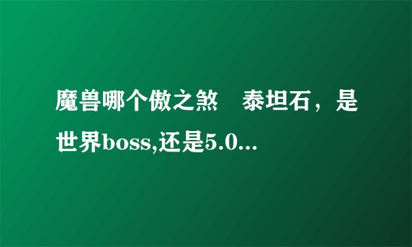 魔兽哪个傲之煞岀泰坦石，是世界boss,还是5.0团本里即那个？