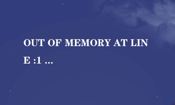 OUT OF MEMORY AT LINE :1 什么意思，刚刚重新查了一次内存条有原因吗?