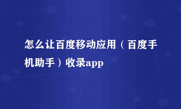 怎么让百度移动应用（百度手机助手）收录app