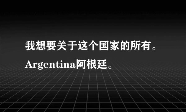 我想要关于这个国家的所有。Argentina阿根廷。