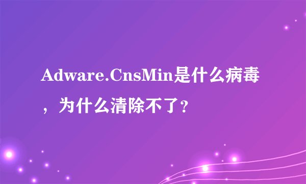 Adware.CnsMin是什么病毒，为什么清除不了？