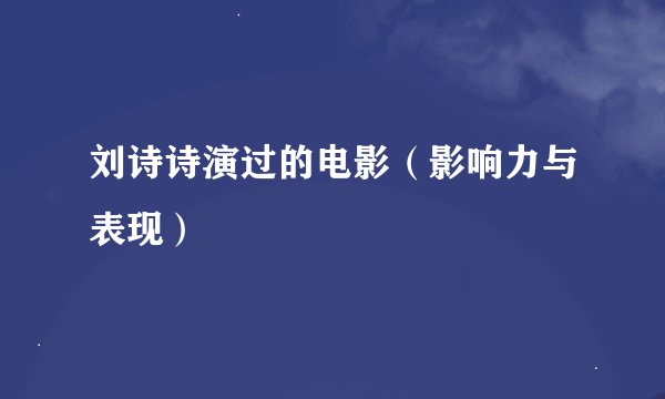 刘诗诗演过的电影（影响力与表现）