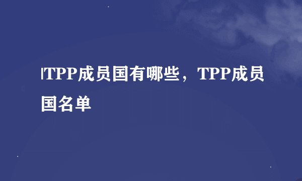 |TPP成员国有哪些，TPP成员国名单