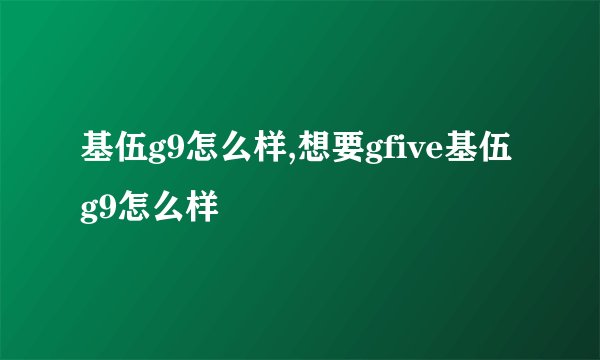 基伍g9怎么样,想要gfive基伍g9怎么样