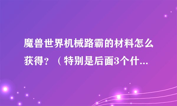 魔兽世界机械路霸的材料怎么获得？（特别是后面3个什么排气管什么的）望详细一点。。感谢！！！！