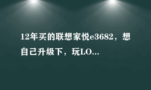 12年买的联想家悦e3682，想自己升级下，玩LOL不卡就行，求大神给意见，配置如下: