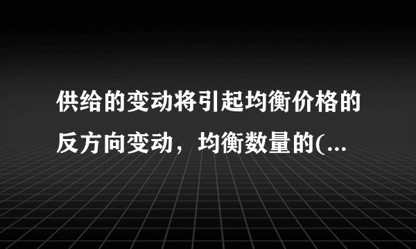 供给的变动将引起均衡价格的反方向变动，均衡数量的( )变动