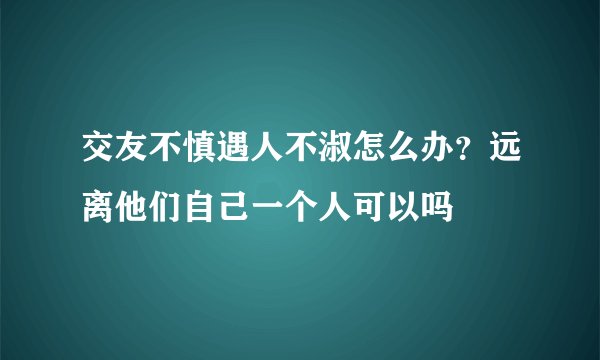 交友不慎遇人不淑怎么办？远离他们自己一个人可以吗