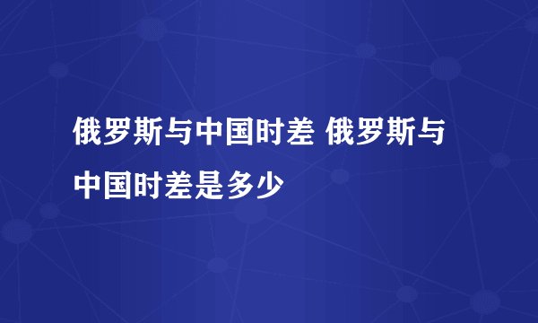俄罗斯与中国时差 俄罗斯与中国时差是多少
